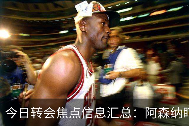 今日转会焦点信息汇总：阿森纳盯上万-比萨卡，准备顶替本·怀特